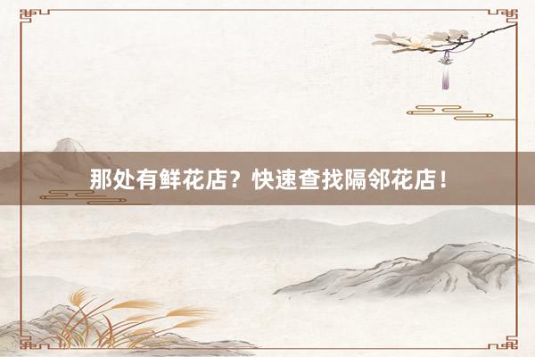那处有鲜花店?快速查找隔邻花店!